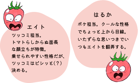 エイト：ツッコミ担当。トマトらしからぬ面長な顔立ちが特徴。乗せられやすい性格だが、ツッコミはビシッと（？）決める。はるか：ボケ担当。クールな性格でちょっと上から目線。いたずらな思いつきでいつもエイトを翻弄する。