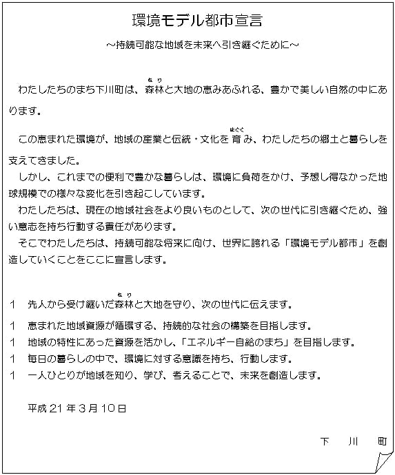 環境モデル都市宣言 ～持続可能な地域を未来へ引き継ぐために～ わたしたちのまち下川町は、森林(もり)と大地の恵みあふれる、豊かで美しい自然の中にあります。 この恵まれた環境が、地域の産業と伝統・文化を育(はぐく)み、わたしたちの郷土と暮らしを支えてきました。 しかし、これまでの便利で豊かな暮らしは、環境に負荷をかけ、予想し得なかった地球規模での様々な変化を引き起こしています。 わたしたちは、現在の地域社会をよりよいものとして、次の世代に引き継ぐため、強い意志を持ち行動する責任があります。 そこでわたしたちは、持続可能な将来に向け、世界に誇れる「環境モデル都市」を創造していくことをここに宣言します。 １　先人から受け継いだ森林(もり)と大地を守り、次の世代に伝えます。 １　恵まれた地域資源が循環する、持続的な社会の構築を目指します。 １　地域の特性にあった資源を活かし、「エネルギー自給のまち」を目指します。 １　毎日の暮らしの中で、環境に対する意識を持ち、行動します。 １　一人ひとりが地域を知り、学び、考えることで、未来を創造します。 平成21年3月10日 下川町